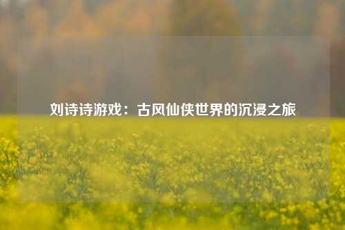 刘诗诗游戏:古风仙侠世界的沉浸之旅