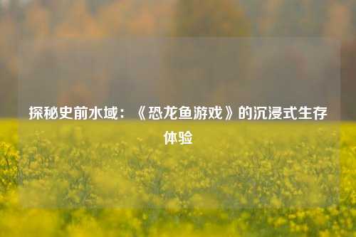 探秘史前水域:《恐龙鱼游戏》的沉浸式生存体验